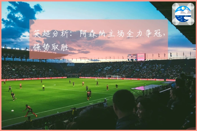 英超分析:阿森纳主场全力争冠,强势取胜