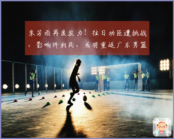 朱芳雨再度发力！往日功臣遭挑战，影响许利民，或将重返广东男篮